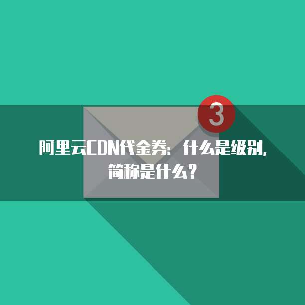 阿里云CDN代金券:什么是级别,简称是什么?
