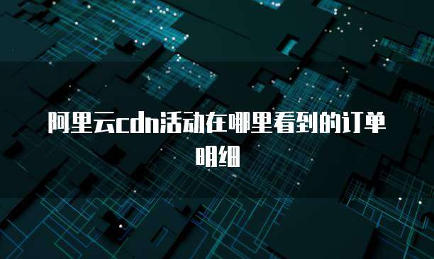 阿里云cdn活动在哪里看到的订单明细