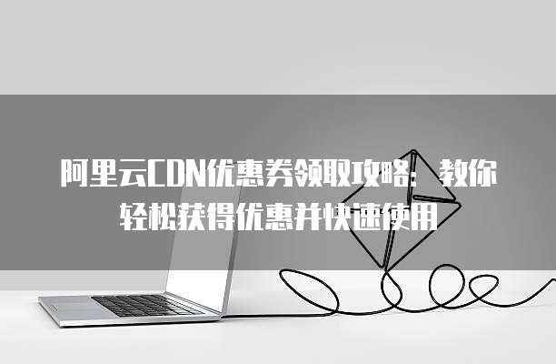阿里云CDN优惠券领取攻略:教你轻松获得优惠并快速使用