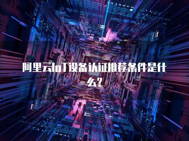 阿里云IoT设备认证推荐条件是什么?
