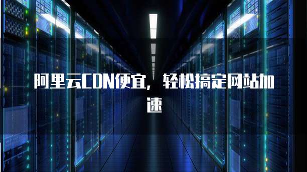 阿里云CDN便宜,轻松搞定网站加速
