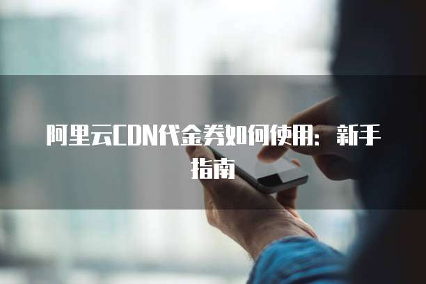 阿里云CDN代金券如何使用:新手指南