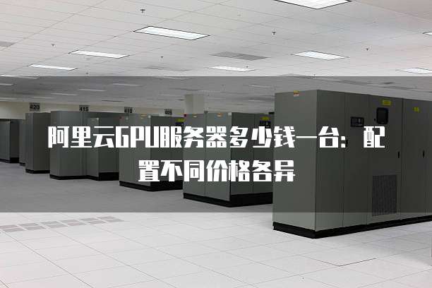阿里云GPU服务器多少钱一台:配置不同价格各异