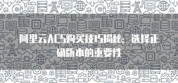 阿里云ACS购买技巧揭秘:选择正确版本的重要性