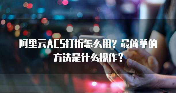 阿里云ACS打折怎么用?最简单的方法是什么操作?
