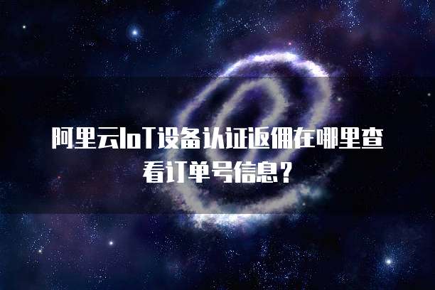 阿里云IoT设备认证返佣在哪里查看订单号信息?