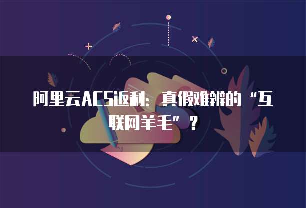 阿里云ACS返利:真假难辨的“互联网羊毛”?