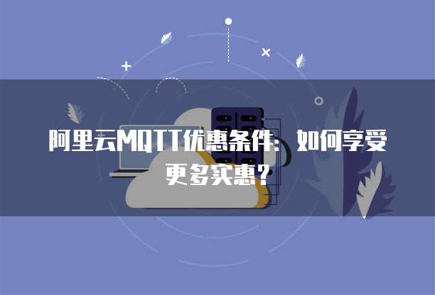 阿里云MQTT优惠条件：如何享受更多实惠？