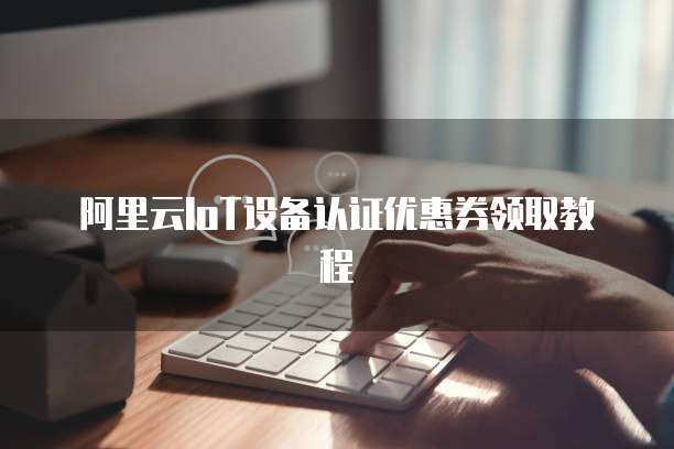 阿里云IoT设备认证优惠券领取教程