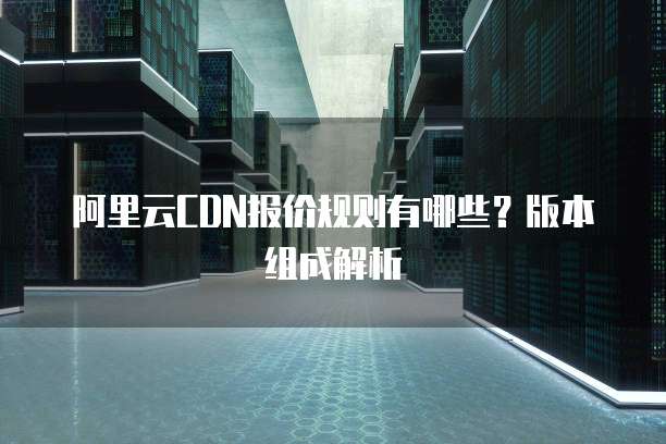 阿里云CDN报价规则有哪些?版本组成解析