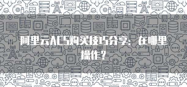 阿里云ACS购买技巧分享：在哪里操作？