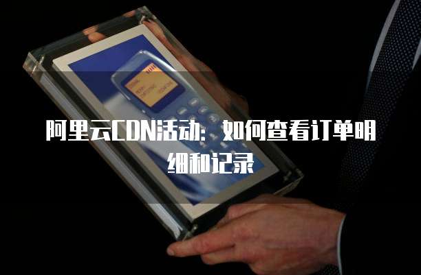 阿里云CDN活动:如何查看订单明细和记录