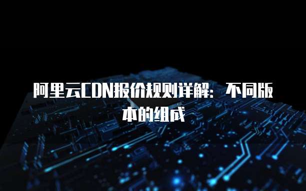 阿里云CDN报价规则详解:不同版本的组成