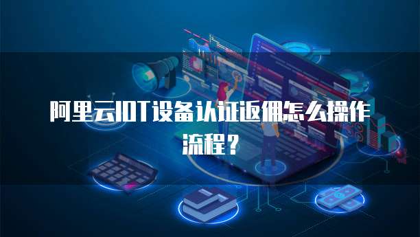阿里云IOT设备认证返佣怎么操作流程?