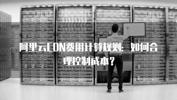 阿里云CDN费用计算规则：如何合理控制成本？