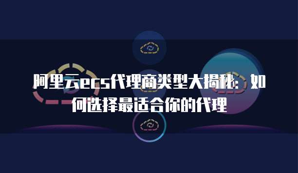阿里云ecs代理商类型大揭秘:如何选择最适合你的代理