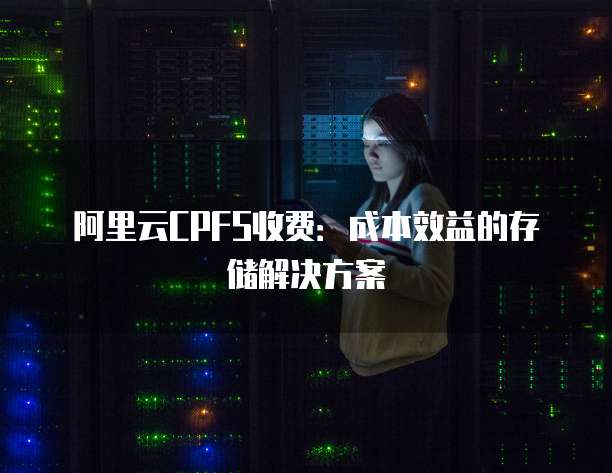 阿里云CPFS收费:成本效益的存储解决方案