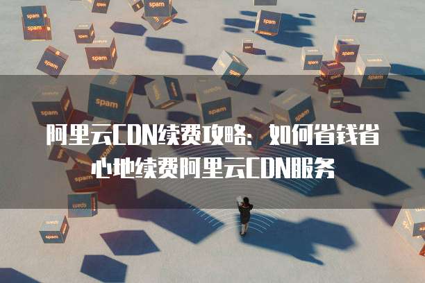 阿里云CDN续费攻略:如何省钱省心地续费阿里云CDN服务