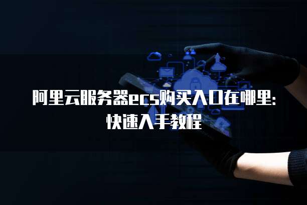 阿里云服务器ecs购买入口在哪里:快速入手教程