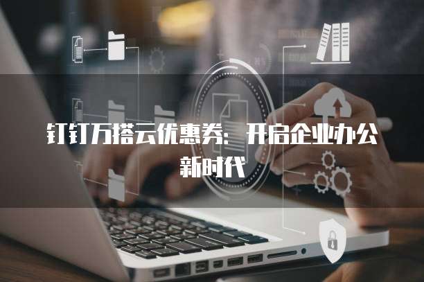 钉钉万搭云优惠券:开启企业办公新时代