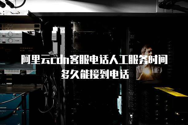 阿里云cdn客服电话人工服务时间多久能接到电话