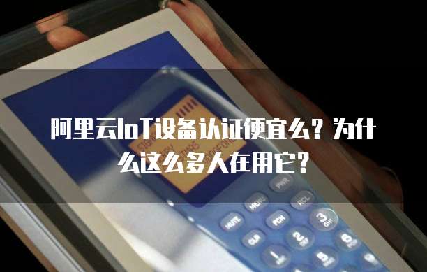 阿里云IoT设备认证便宜么？为什么这么多人在用它？