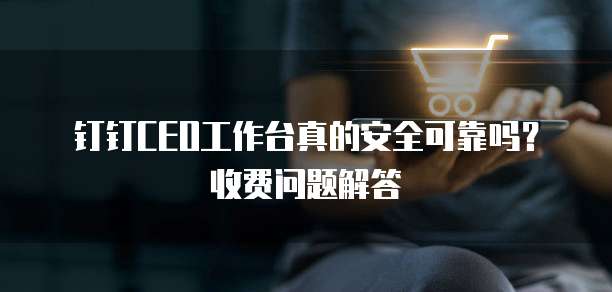 钉钉CEO工作台真的安全可靠吗?收费问题解答