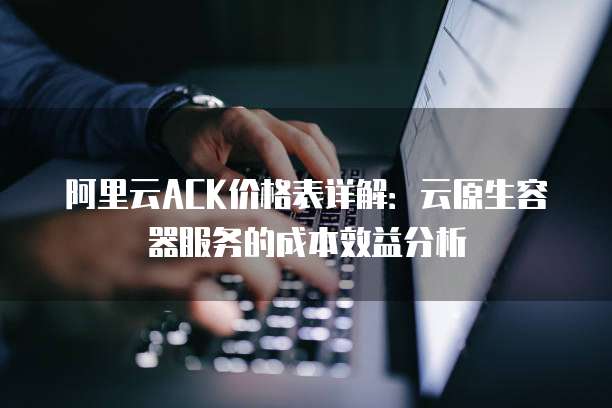 阿里云ACK价格表详解:云原生容器服务的成本效益分析