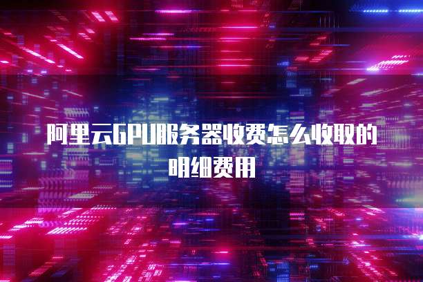 阿里云GPU服务器收费怎么收取的明细费用