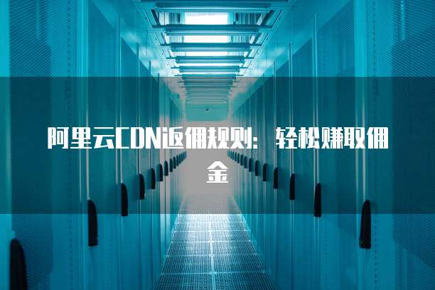阿里云CDN返佣规则：轻松赚取佣金