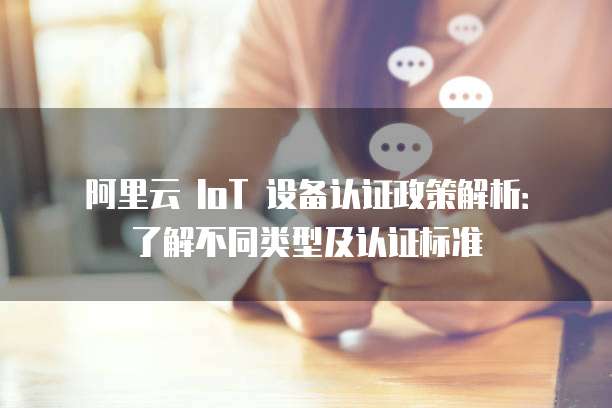 阿里云 IoT 设备认证政策解析：了解不同类型及认证标准
