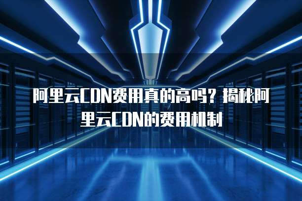 阿里云CDN费用真的高吗?揭秘阿里云CDN的费用机制