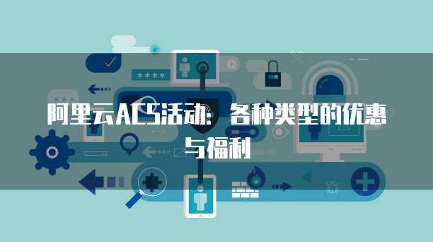 阿里云ACS活动:各种类型的优惠与福利
