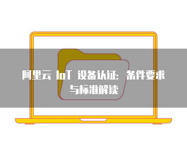 阿里云 IoT 设备认证：条件要求与标准解读