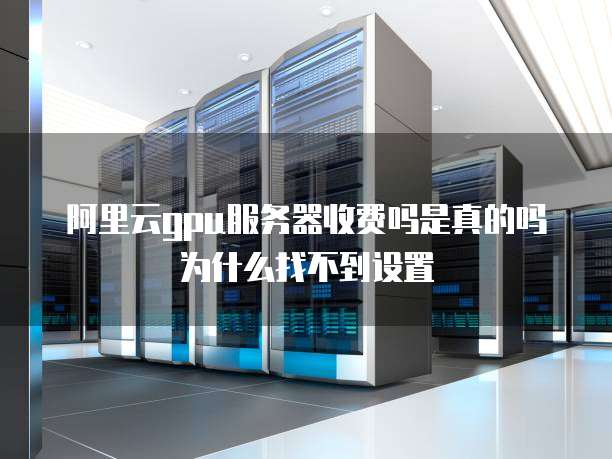 阿里云gpu服务器收费吗是真的吗为什么找不到设置