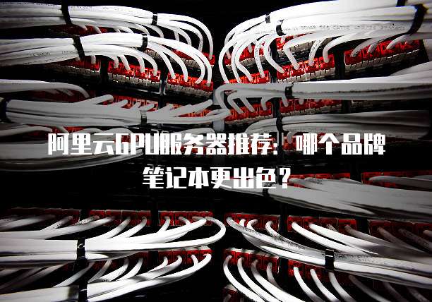 阿里云GPU服务器推荐:哪个品牌笔记本更出色?
