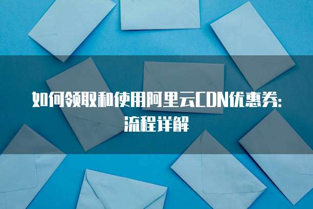 如何领取和使用阿里云CDN优惠券:流程详解