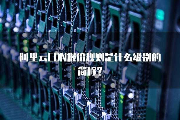阿里云CDN报价规则是什么级别的简称?