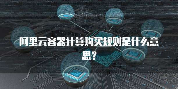 阿里云容器计算购买规则是什么意思？