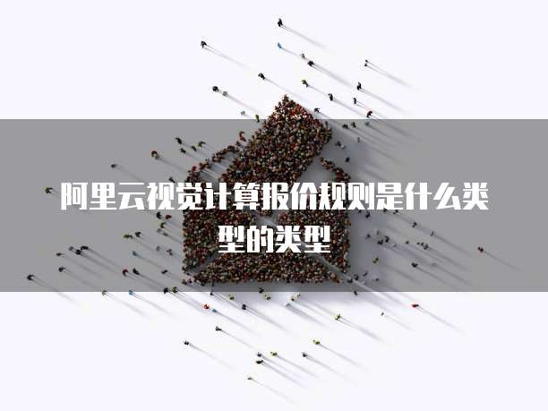 阿里云视觉计算报价规则是什么类型的类型