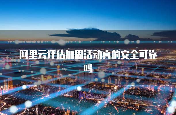 阿里云评估加固活动真的安全可靠吗