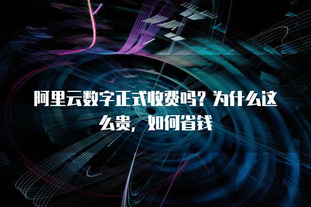 阿里云数字正式收费吗?为什么这么贵,如何省钱