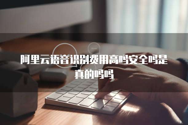 阿里云语音识别费用高吗安全吗是真的吗吗