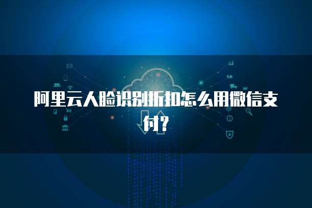 阿里云人脸识别折扣怎么用微信支付?