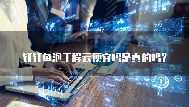 钉钉鱼泡工程云便宜吗是真的吗？