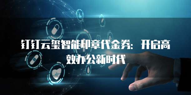 钉钉云玺智能印章代金券:开启高效办公新时代