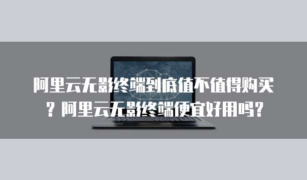 阿里云无影终端到底值不值得购买?阿里云无影终端便宜好用吗?