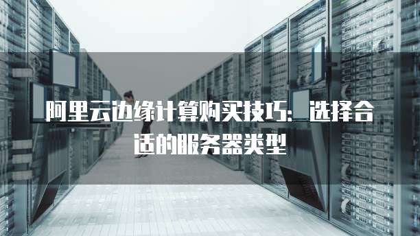 阿里云边缘计算购买技巧:选择合适的服务器类型