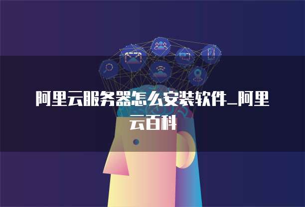 阿里云服务器怎么安装软件_阿里云百科