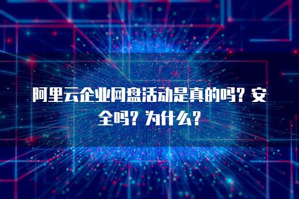 阿里云企业网盘活动是真的吗?安全吗?为什么?
